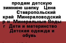 продам детскую зимнюю шапку › Цена ­ 200 - Ставропольский край, Минераловодский р-н, Минеральные Воды г. Дети и материнство » Детская одежда и обувь   